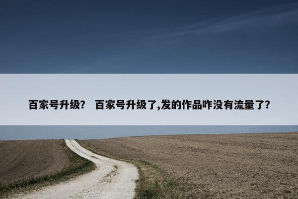 百家号升级？ 百家号升级了,发的作品咋没有流量了？