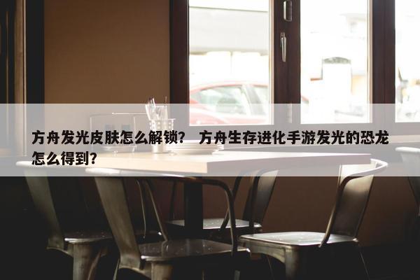 方舟发光皮肤怎么解锁？ 方舟生存进化手游发光的恐龙怎么得到？