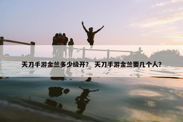 天刀手游金兰多少级开？ 天刀手游金兰要几个人？