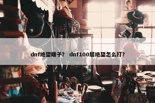 dnf绝望瞎子？ dnf100层绝望怎么打？