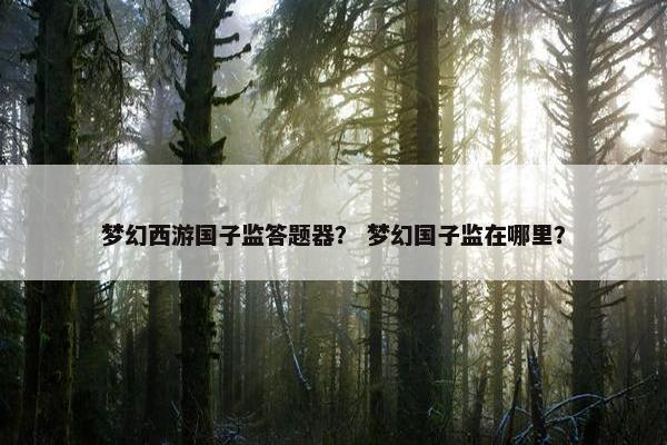 梦幻西游国子监答题器? 梦幻国子监在哪里? 梦幻西游国子监答题器? 梦幻国子监在哪里?