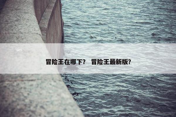 冒险王在哪下? 冒险王最新版? 冒险王在哪下? 冒险王最新版?