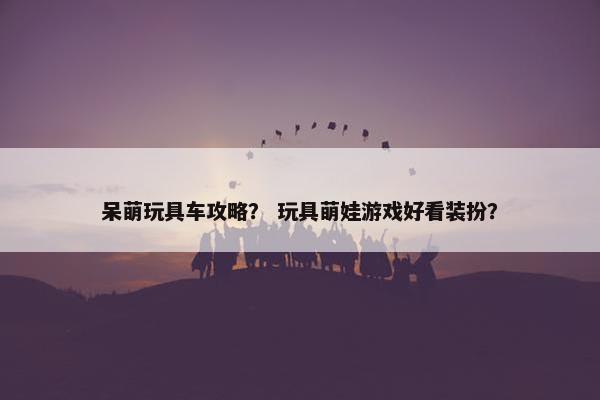 呆萌玩具车攻略？ 玩具萌娃游戏好看装扮？