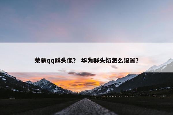 荣耀qq群头像？ 华为群头衔怎么设置？