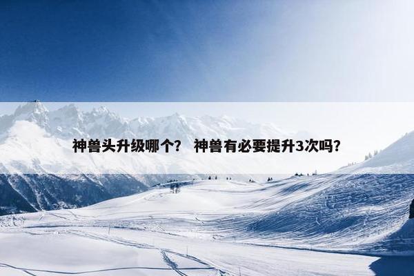 神兽头升级哪个？ 神兽有必要提升3次吗？