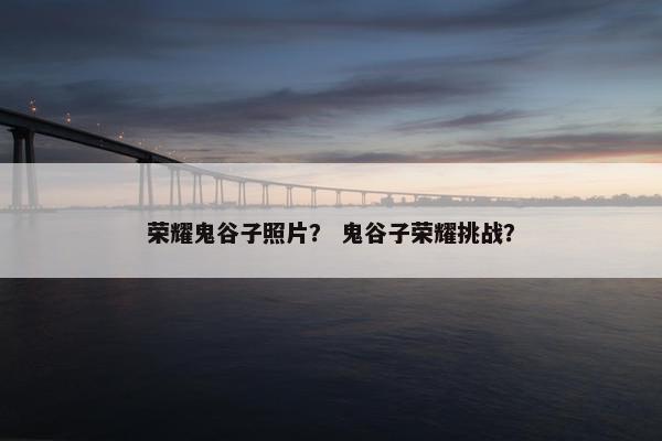 荣耀鬼谷子照片？ 鬼谷子荣耀挑战？