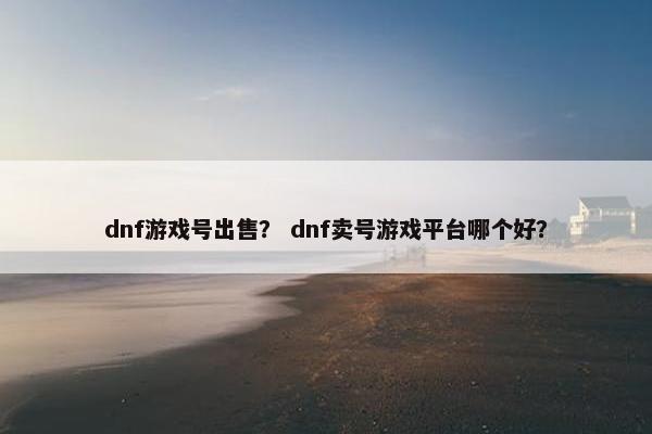 dnf游戏号出售？ dnf卖号游戏平台哪个好？