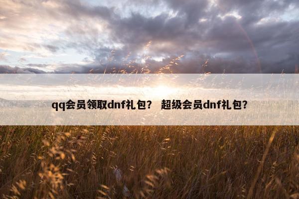 qq会员领取dnf礼包？ 超级会员dnf礼包？