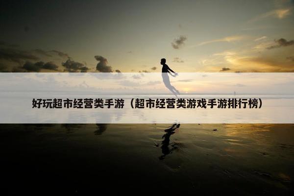 好玩超市经营类手游（超市经营类游戏手游排行榜）