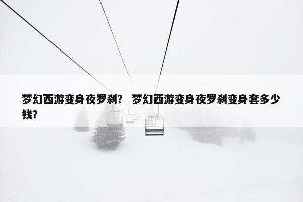 梦幻西游变身夜罗刹？ 梦幻西游变身夜罗刹变身套多少钱？