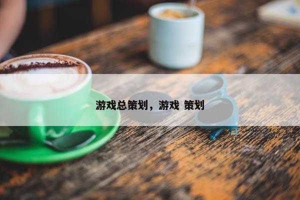 游戏总策划，游戏 策划
