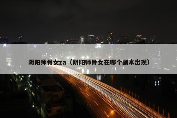 阴阳师骨女za（阴阳师骨女在哪个副本出现）