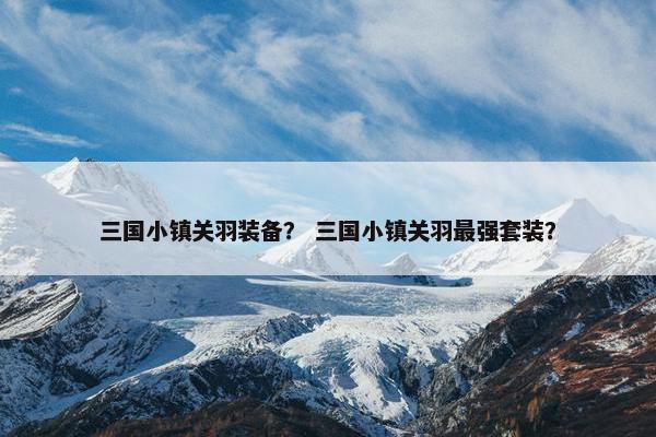 三国小镇关羽装备？ 三国小镇关羽最强套装？