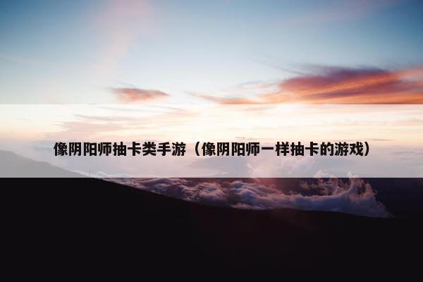 像阴阳师抽卡类手游（像阴阳师一样抽卡的游戏）