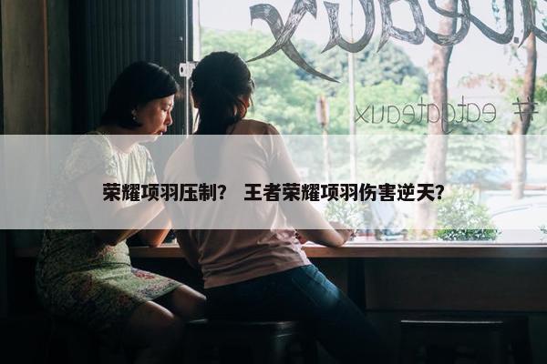 荣耀项羽压制？ 王者荣耀项羽伤害逆天？