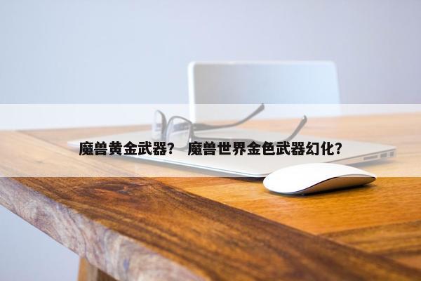 魔兽黄金武器？ 魔兽世界金色武器幻化？