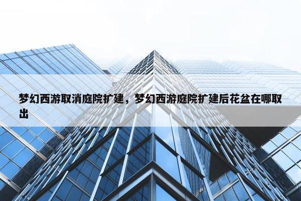 梦幻西游取消庭院扩建，梦幻西游庭院扩建后花盆在哪取出