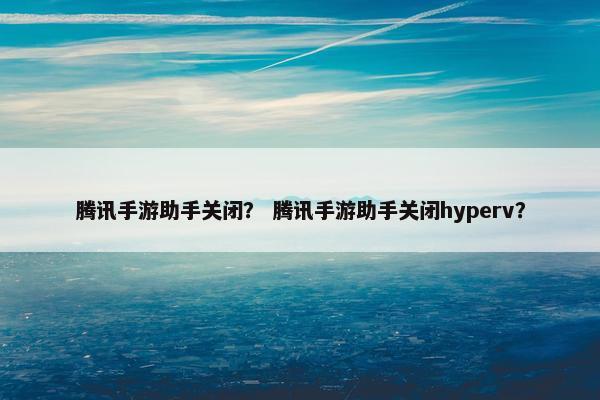 腾讯手游助手关闭？ 腾讯手游助手关闭hyperv？