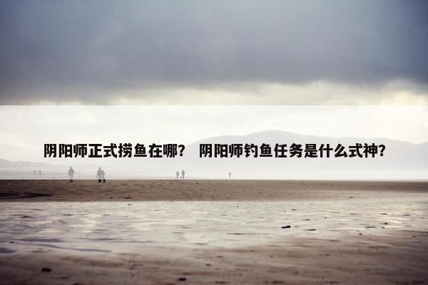阴阳师正式捞鱼在哪？ 阴阳师钓鱼任务是什么式神？