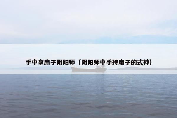 手中拿扇子阴阳师(阴阳师中手持扇子的式神) 手中拿扇子阴阳师(阴阳师中手持扇子的式神)