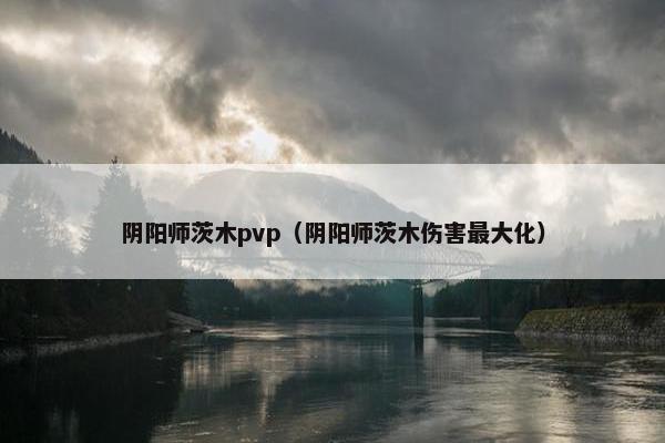 阴阳师茨木pvp(阴阳师茨木伤害最大化) 阴阳师茨木pvp(阴阳师茨木伤害最大化)