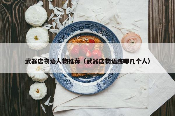 武器店物语人物推荐(武器店物语练哪几个人) 武器店物语人物推荐(武器店物语练哪几个人)