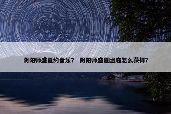 阴阳师盛夏约音乐? 阴阳师盛夏幽庭怎么获得? 阴阳师盛夏约音乐? 阴阳师盛夏幽庭怎么获得?