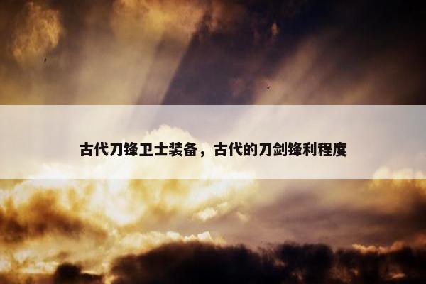 古代刀锋卫士装备,古代的刀剑锋利程度 古代刀锋卫士装备,古代的刀剑锋利程度