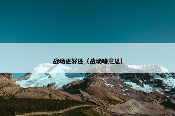 战场更好还(战场啥意思) 战场更好还(战场啥意思)
