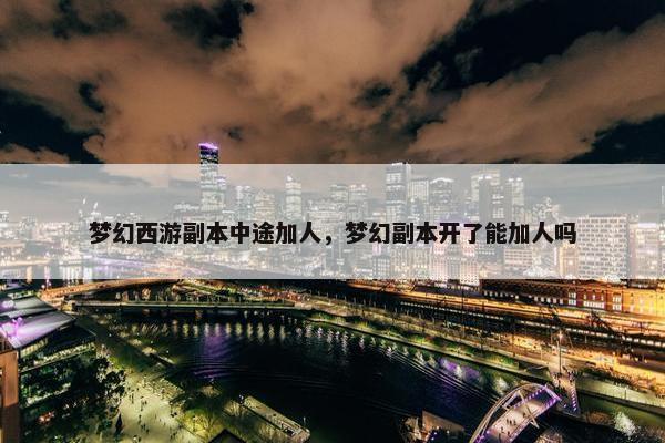 梦幻西游副本中途加人,梦幻副本开了能加人吗 梦幻西游副本中途加人,梦幻副本开了能加人吗