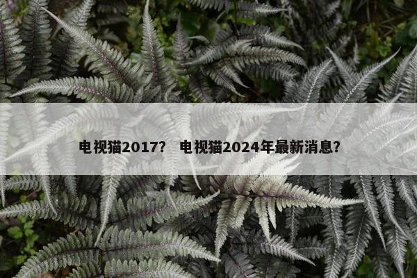 电视猫2017? 电视猫2024年最新消息? 电视猫2017? 电视猫2024年最新消息?