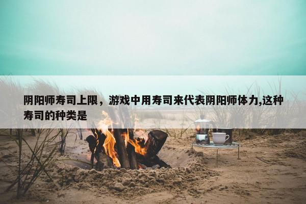 阴阳师寿司上限,游戏中用寿司来代表阴阳师体力,这种寿司的种类是 阴阳师寿司上限,游戏中用寿司来代表阴阳师体力,这种寿司的种类是