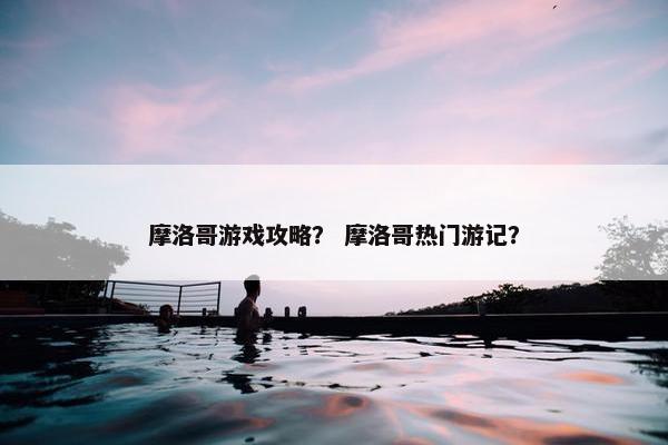 摩洛哥游戏攻略? 摩洛哥热门游记? 摩洛哥游戏攻略? 摩洛哥热门游记?