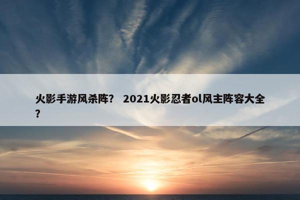 火影手游风杀阵？ 2021火影忍者ol风主阵容大全？