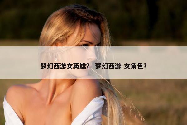 梦幻西游女英雄？ 梦幻西游 女角色？