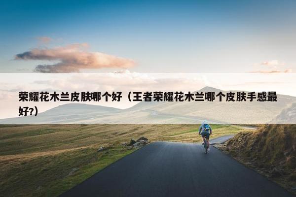 荣耀花木兰皮肤哪个好（王者荣耀花木兰哪个皮肤手感最好?）