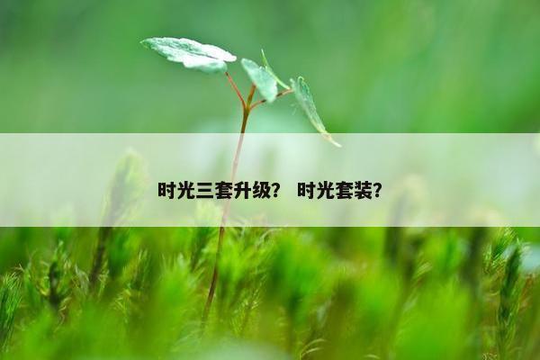 时光三套升级？ 时光套装？
