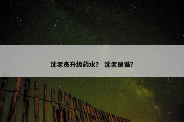 沈老贪升级药水？ 沈老是谁？