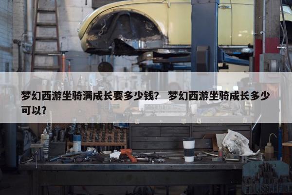 梦幻西游坐骑满成长要多少钱？ 梦幻西游坐骑成长多少可以？