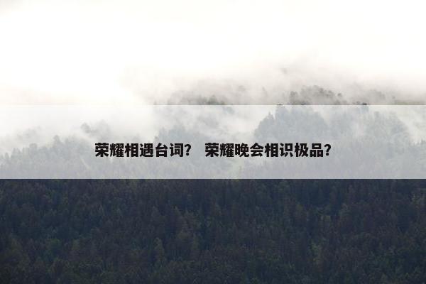 荣耀相遇台词? 荣耀晚会相识极品? 荣耀相遇台词? 荣耀晚会相识极品?