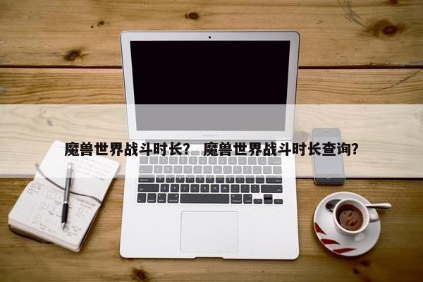 魔兽世界战斗时长? 魔兽世界战斗时长查询? 魔兽世界战斗时长? 魔兽世界战斗时长查询?