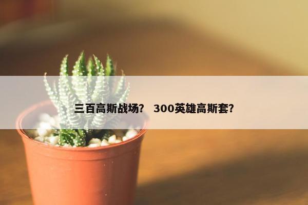 三百高斯战场? 300英雄高斯套? 三百高斯战场? 300英雄高斯套?