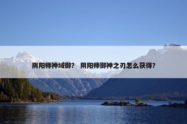 阴阳师神域御? 阴阳师御神之刃怎么获得? 阴阳师神域御? 阴阳师御神之刃怎么获得?