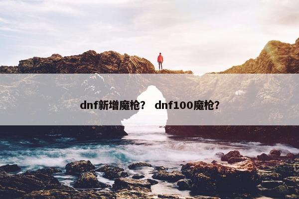 dnf新增魔枪？ dnf100魔枪？