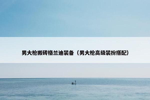 男大枪搬砖格兰迪装备（男大枪高级装扮搭配）