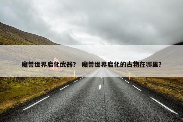 魔兽世界腐化武器？ 魔兽世界腐化的古物在哪里？