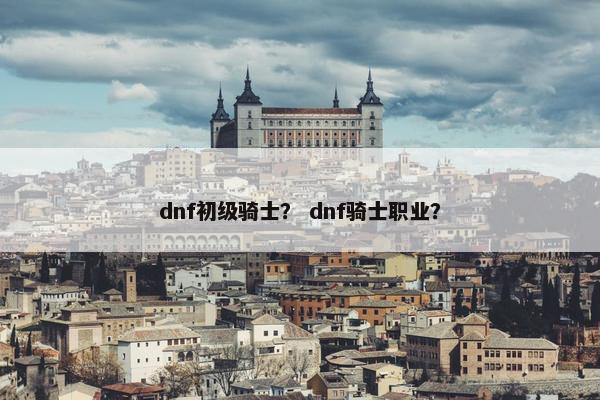 dnf初级骑士? dnf骑士职业? dnf初级骑士? dnf骑士职业?