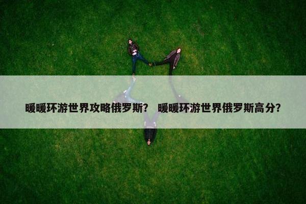 暖暖环游世界攻略俄罗斯? 暖暖环游世界俄罗斯高分? 暖暖环游世界攻略俄罗斯? 暖暖环游世界俄罗斯高分?