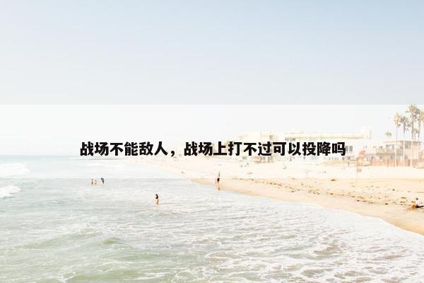 战场不能敌人,战场上打不过可以投降吗 战场不能敌人,战场上打不过可以投降吗