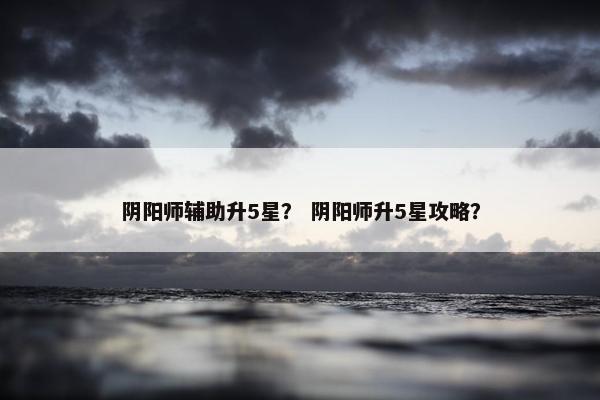 阴阳师辅助升5星? 阴阳师升5星攻略? 阴阳师辅助升5星? 阴阳师升5星攻略?
